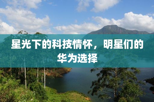 星光下的科技情怀，明星们的华为选择