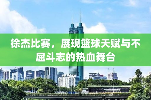 徐杰比赛，展现篮球天赋与不屈斗志的热血舞台