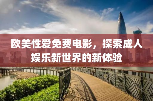 欧美性爱免费电影，探索成人娱乐新世界的新体验