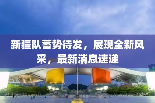 新疆队蓄势待发，展现全新风采，最新消息速递