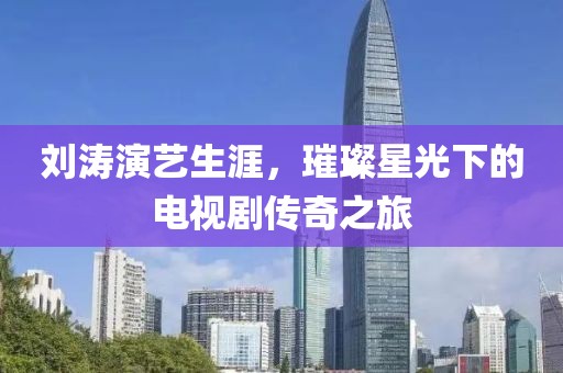 刘涛演艺生涯，璀璨星光下的电视剧传奇之旅