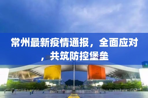 常州最新疫情通报，全面应对，共筑防控堡垒