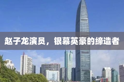 赵子龙演员，银幕英豪的缔造者