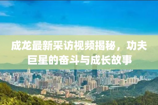 成龙最新采访视频揭秘，功夫巨星的奋斗与成长故事