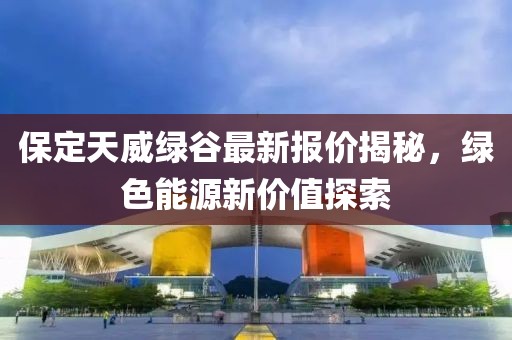 保定天威绿谷最新报价揭秘，绿色能源新价值探索