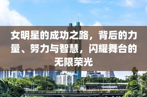 女明星的成功之路，背后的力量、努力与智慧，闪耀舞台的无限荣光