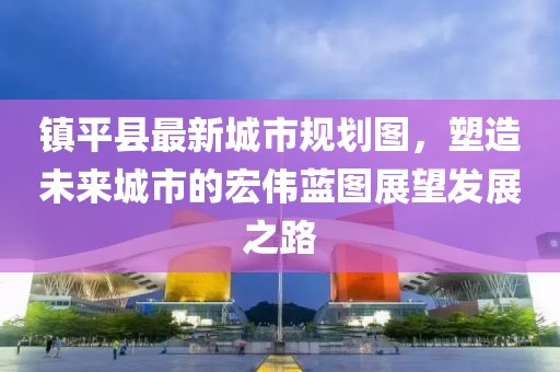 镇平县最新城市规划图，塑造未来城市的宏伟蓝图展望发展之路