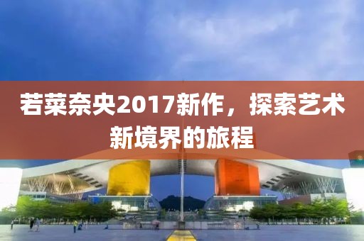 若菜奈央2017新作，探索艺术新境界的旅程
