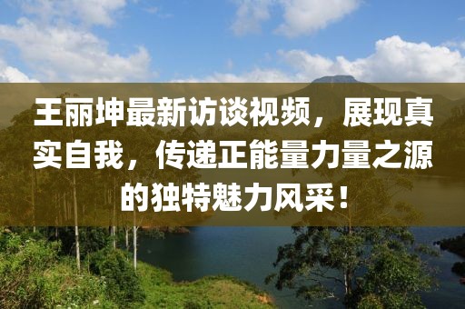 王丽坤最新访谈视频，展现真实自我，传递正能量力量之源的独特魅力风采！