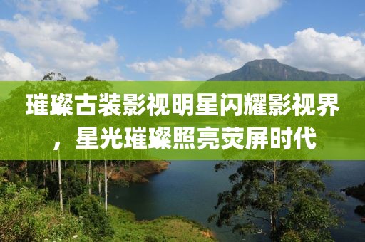 璀璨古装影视明星闪耀影视界，星光璀璨照亮荧屏时代