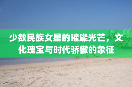 少数民族女星的璀璨光芒，文化瑰宝与时代骄傲的象征