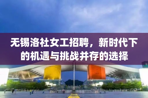 无锡洛社女工招聘，新时代下的机遇与挑战并存的选择