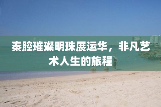 秦腔璀璨明珠展运华，非凡艺术人生的旅程