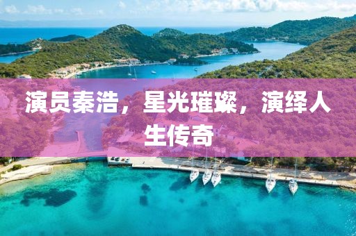 演员秦浩，星光璀璨，演绎人生传奇