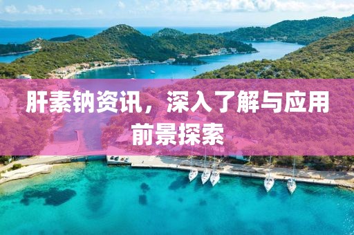 肝素钠资讯，深入了解与应用前景探索