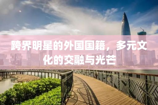 跨界明星的外国国籍，多元文化的交融与光芒