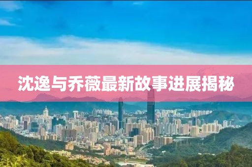 沈逸与乔薇最新故事进展揭秘
