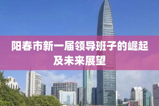阳春市新一届领导班子的崛起及未来展望