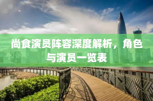尚食演员阵容深度解析，角色与演员一览表