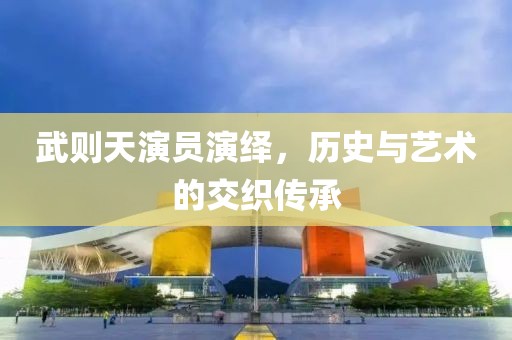 武则天演员演绎，历史与艺术的交织传承