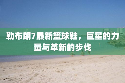 勒布朗7最新篮球鞋，巨星的力量与革新的步伐