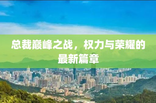 总裁巅峰之战，权力与荣耀的最新篇章