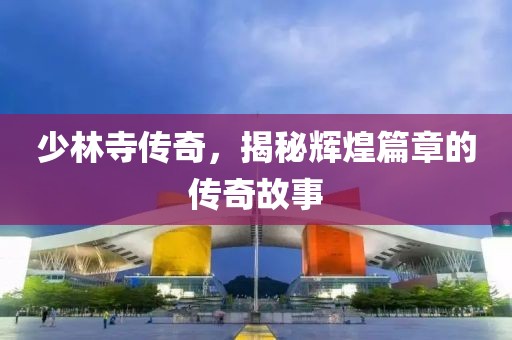 少林寺传奇，揭秘辉煌篇章的传奇故事