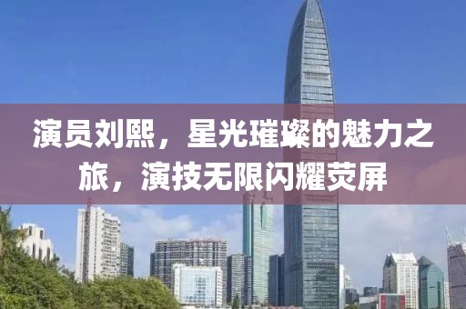 演员刘熙，星光璀璨的魅力之旅，演技无限闪耀荧屏
