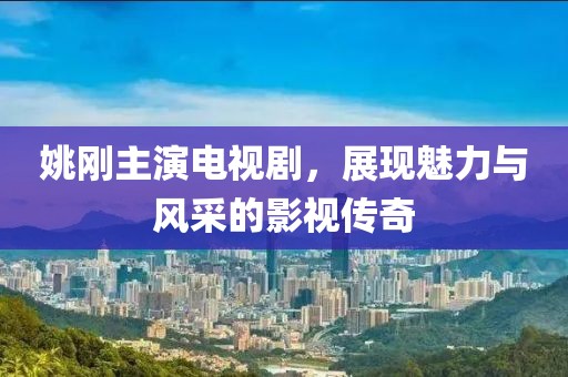 姚刚主演电视剧，展现魅力与风采的影视传奇