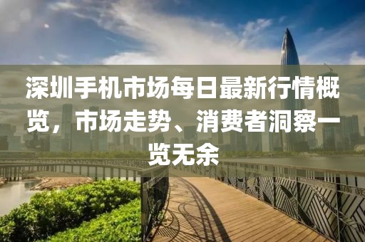 深圳手机市场每日最新行情概览，市场走势、消费者洞察一览无余
