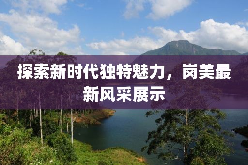 探索新时代独特魅力，岗美最新风采展示