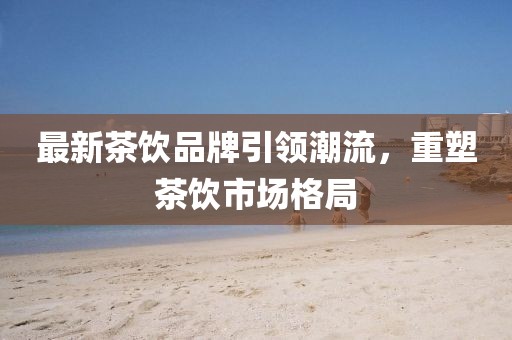 最新茶饮品牌引领潮流，重塑茶饮市场格局