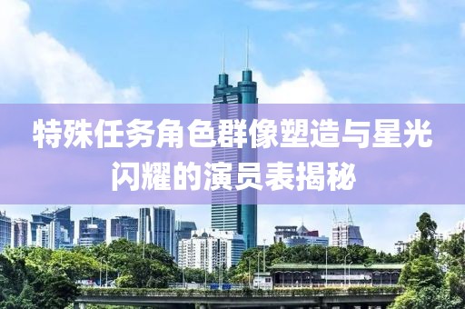 特殊任务角色群像塑造与星光闪耀的演员表揭秘