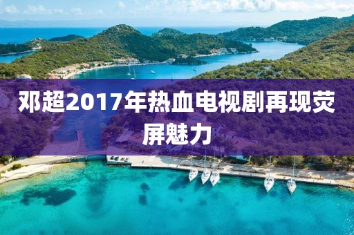 邓超2017年热血电视剧再现荧屏魅力