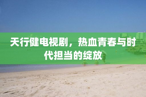 天行健电视剧，热血青春与时代担当的绽放