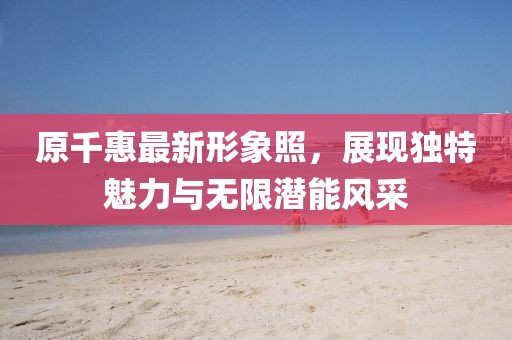 原千惠最新形象照，展现独特魅力与无限潜能风采