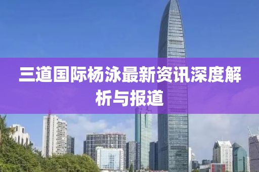 三道国际杨泳最新资讯深度解析与报道