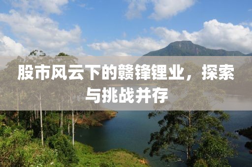 股市风云下的赣锋锂业，探索与挑战并存