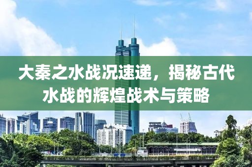 大秦之水战况速递，揭秘古代水战的辉煌战术与策略