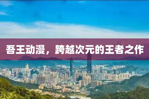 吾王动漫，跨越次元的王者之作