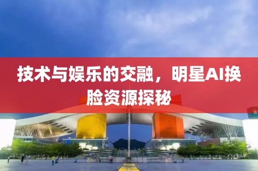 技术与娱乐的交融，明星AI换脸资源探秘