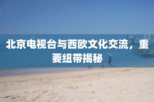 北京电视台与西欧文化交流，重要纽带揭秘