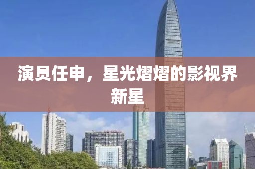 演员任申，星光熠熠的影视界新星