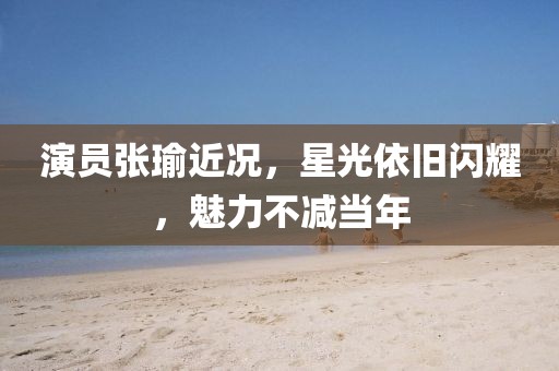 演员张瑜近况，星光依旧闪耀，魅力不减当年