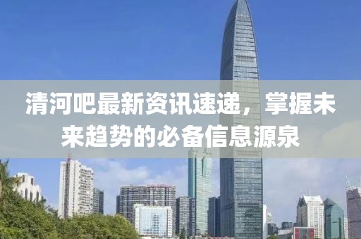 清河吧最新资讯速递，掌握未来趋势的必备信息源泉