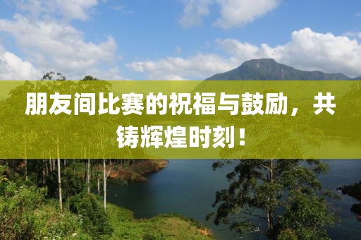 朋友间比赛的祝福与鼓励，共铸辉煌时刻！