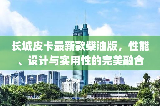 长城皮卡最新款柴油版，性能、设计与实用性的完美融合