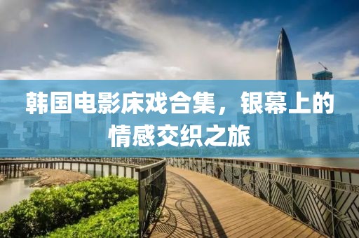 韩国电影床戏合集，银幕上的情感交织之旅