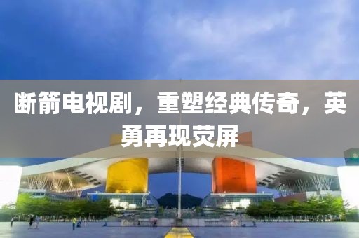 断箭电视剧，重塑经典传奇，英勇再现荧屏