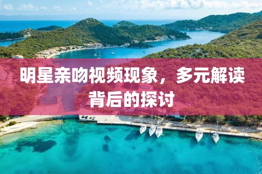 明星亲吻视频现象，多元解读背后的探讨